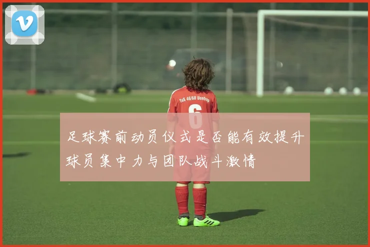 足球赛前动员仪式是否能有效提升球员集中力与团队战斗激情
