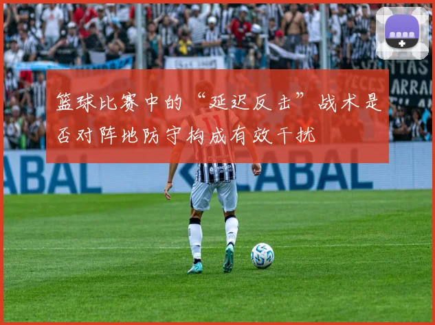 篮球比赛中的“延迟反击”战术是否对阵地防守构成有效干扰