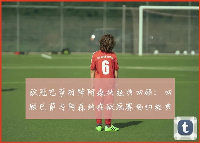 欧冠巴萨对阵阿森纳经典回顾：回顾巴萨与阿森纳在欧冠赛场的经典对决