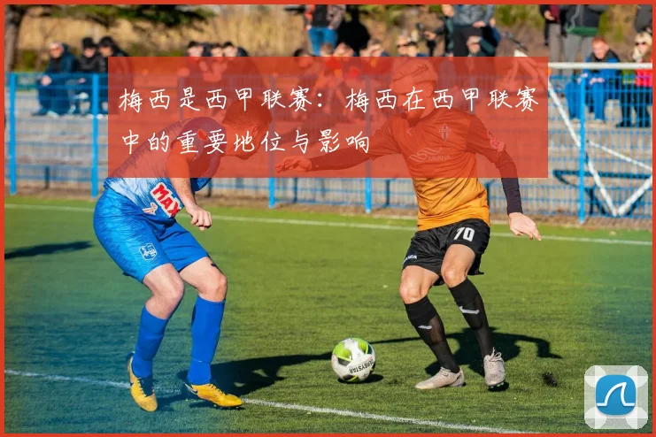 梅西是西甲联赛：梅西在西甲联赛中的重要地位与影响