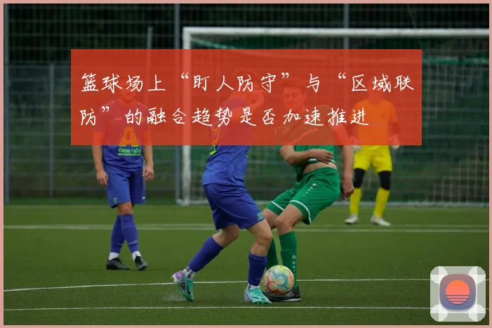 篮球场上“盯人防守”与“区域联防”的融合趋势是否加速推进